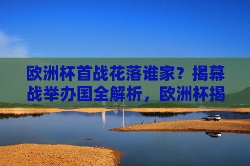 欧洲杯首战花落谁家?揭幕战举办国全解析,欧洲杯揭幕战举办国全解析 欧洲杯首战花落谁家?揭幕战举办国全解析,欧洲杯揭幕战举办国全解析