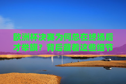 欧洲杯决赛为何总在终场后才举旗？背后藏着这些细节与尊重，欧洲杯决赛终场后举旗，细节里的尊重与深意