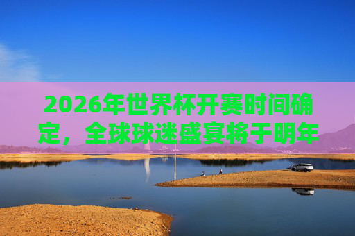 2026年世界杯开赛时间确定，全球球迷盛宴将于明年6月揭幕，2026年世界杯开赛时间确定 明年6月全球球迷盛宴揭幕