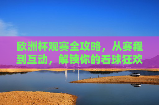 欧洲杯观赛全攻略，从赛程到互动，解锁你的看球狂欢，欧洲杯观赛全攻略，赛程互动解锁看球狂欢