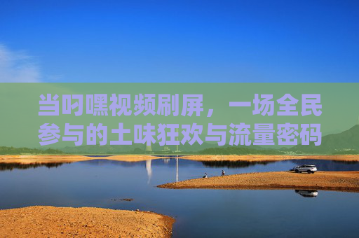 当叼嘿视频刷屏,一场全民参与的土味狂欢与流量密码,叼嘿视频刷屏,全民土味狂欢的流量密码 当叼嘿视频刷屏,一场全民参与的土味狂欢与流量密码,叼嘿视频刷屏,全民土味狂欢的流量密码