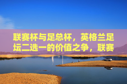 联赛杯与足总杯，英格兰足坛二选一的价值之争，联赛杯与足总杯，英格兰足坛二选一的价值之辩
