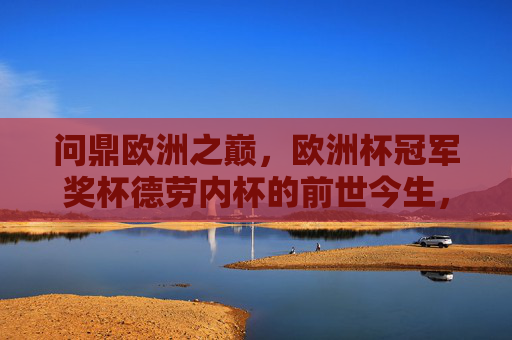 问鼎欧洲之巅，欧洲杯冠军奖杯德劳内杯的前世今生，问鼎欧洲之巅，德劳内杯的前世今生