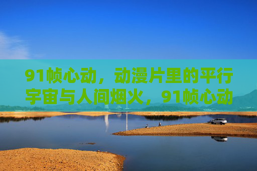 91帧心动，动漫片里的平行宇宙与人间烟火，91帧心动，动漫平行宇宙撞上人间烟火