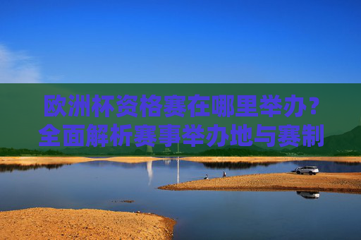 欧洲杯资格赛在哪里举办?全面解析赛事举办地与赛制,欧洲杯资格赛举办地与赛制全面解析 欧洲杯资格赛在哪里举办?全面解析赛事举办地与赛制,欧洲杯资格赛举办地与赛制全面解析