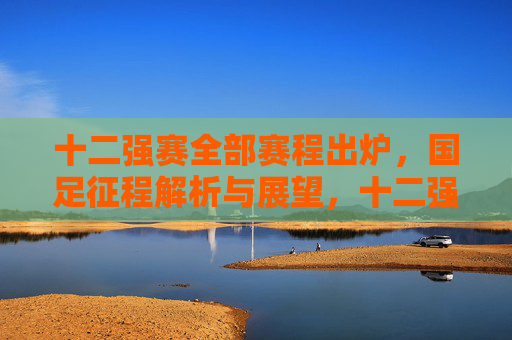 十二强赛全部赛程出炉,国足征程解析与展望,十二强赛赛程出炉,国足征程解析与展望 十二强赛全部赛程出炉,国足征程解析与展望,十二强赛赛程出炉,国足征程解析与展望