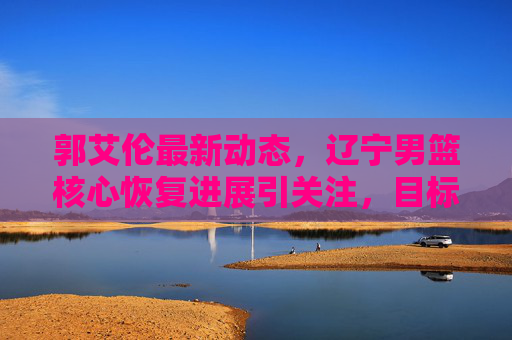 郭艾伦最新动态,辽宁男篮核心恢复进展引关注,目标明确剑指新赛季,郭艾伦恢复进展引关注,辽宁男篮核心剑指新赛季 郭艾伦最新动态,辽宁男篮核心恢复进展引关注,目标明确剑指新赛季,郭艾伦恢复进展引关注,辽宁男篮核心剑指新赛季