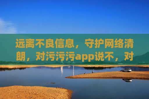 远离不良信息，守护网络清朗，对污污污app说不，对污污app说不，守护网络清朗