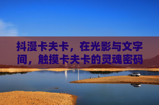 抖漫卡夫卡，在光影与文字间，触摸卡夫卡的灵魂密码，抖漫光影文字间，触摸卡夫卡灵魂密码
