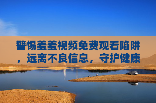 警惕羞羞视频免费观看陷阱，远离不良信息，守护健康网络生活，警惕羞羞视频免费陷阱，守护健康网络生活