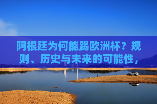 阿根廷为何能踢欧洲杯?规则、历史与未来的可能性,阿根廷为何能踢欧洲杯?规则、历史与未来可能性 阿根廷为何能踢欧洲杯?规则、历史与未来的可能性,阿根廷为何能踢欧洲杯?规则、历史与未来可能性