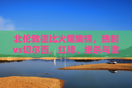 北伦敦德比火爆集锦,热刺vs切尔西,红牌、绝杀与激情碰撞的90分钟,北伦敦德比,热刺vs切尔西红牌绝杀引爆90分钟激情 北伦敦德比火爆集锦,热刺vs切尔西,红牌、绝杀与激情碰撞的90分钟,北伦敦德比,热刺vs切尔西红牌绝杀引爆90分钟激情