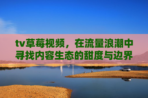 tv草莓视频,在流量浪潮中寻找内容生态的甜度与边界,tv草莓视频,流量浪潮中的内容生态甜度与边界 tv草莓视频,在流量浪潮中寻找内容生态的甜度与边界,tv草莓视频,流量浪潮中的内容生态甜度与边界