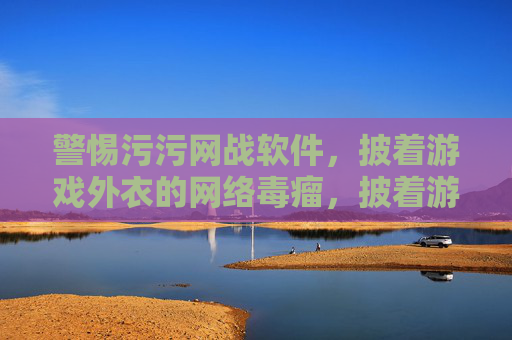 警惕污污网战软件,披着游戏外衣的网络毒瘤,披着游戏外衣的网络毒瘤,警惕污污网战软件 警惕污污网战软件,披着游戏外衣的网络毒瘤,披着游戏外衣的网络毒瘤,警惕污污网战软件