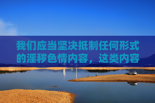 我们应当坚决抵制任何形式的淫秽色情内容,这类内容不仅违反法律法规,更会对个人身心健康、家庭和谐以及社会风气造成严重危害。以下从正确价值观引导的角度,对相关问题进行阐述,抵制淫秽色情内容,以正确价值观引领社会风尚 我们应当坚决抵制任何形式的淫秽色情内容,这类内容不仅违反法律法规,更会对个人身心健康、家庭和谐以及社会风气造成严重危害。以下从正确价值观引导的角度,对相关问题进行阐述,抵制淫秽色情内容,以正确价值观引领社会风尚
