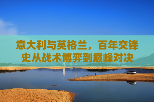 意大利与英格兰,百年交锋史从战术博弈到巅峰对决 意大利与英格兰,百年交锋史从战术博弈到巅峰对决