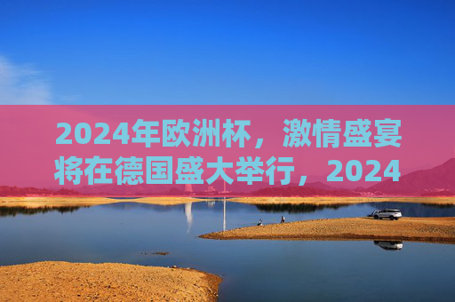 2024年欧洲杯，激情盛宴将在德国盛大举行，2024欧洲杯激情盛宴德国盛大启幕