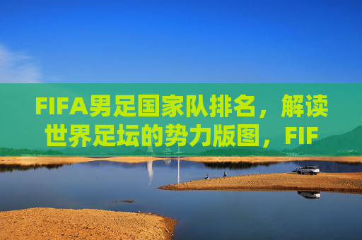 FIFA男足国家队排名，解读世界足坛的势力版图，FIFA男足国家队排名，解读世界足坛势力版图