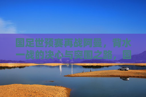 国足世预赛再战阿曼,背水一战的决心与突围之路,国足世预赛再战阿曼,背水一战谋突围 国足世预赛再战阿曼,背水一战的决心与突围之路,国足世预赛再战阿曼,背水一战谋突围