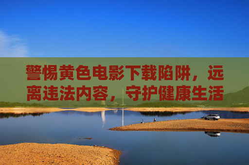 警惕黄色电影下载陷阱,远离违法内容,守护健康生活,警惕黄色电影下载陷阱,远离违法内容,守护健康生活 警惕黄色电影下载陷阱,远离违法内容,守护健康生活,警惕黄色电影下载陷阱,远离违法内容,守护健康生活