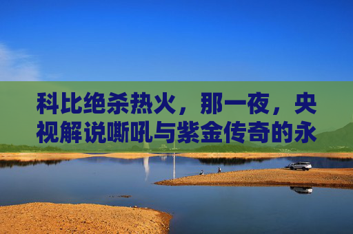 科比绝杀热火,那一夜,央视解说嘶吼与紫金传奇的永恒时刻,科比绝杀热火,央视嘶吼见证紫金传奇永恒时刻 科比绝杀热火,那一夜,央视解说嘶吼与紫金传奇的永恒时刻,科比绝杀热火,央视嘶吼见证紫金传奇永恒时刻