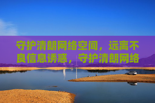 守护清朗网络空间，远离不良信息诱惑，守护清朗网络空间，远离不良信息诱惑