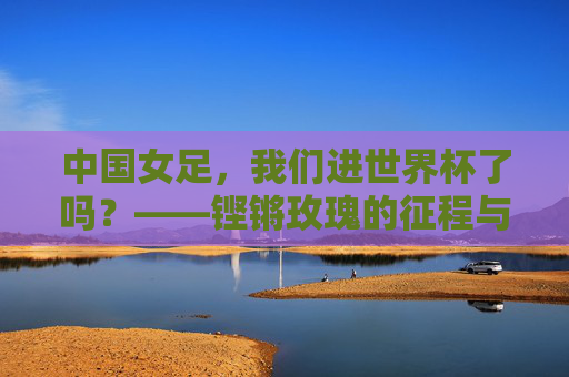 中国女足,我们进世界杯了吗?——铿锵玫瑰的征程与荣光,中国女足进世界杯?铿锵玫瑰的征程与荣光 中国女足,我们进世界杯了吗?——铿锵玫瑰的征程与荣光,中国女足进世界杯?铿锵玫瑰的征程与荣光