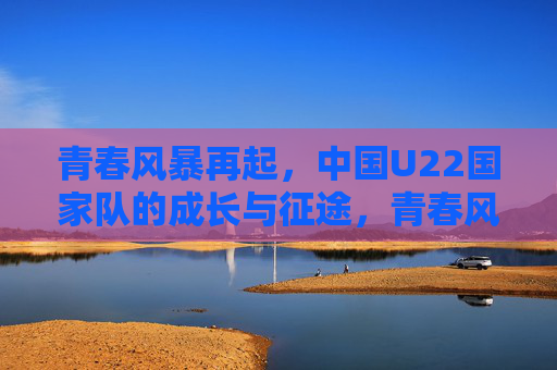 青春风暴再起,中国U22国家队的成长与征途,青春风暴再起,中国U22的成长征途 青春风暴再起,中国U22国家队的成长与征途,青春风暴再起,中国U22的成长征途