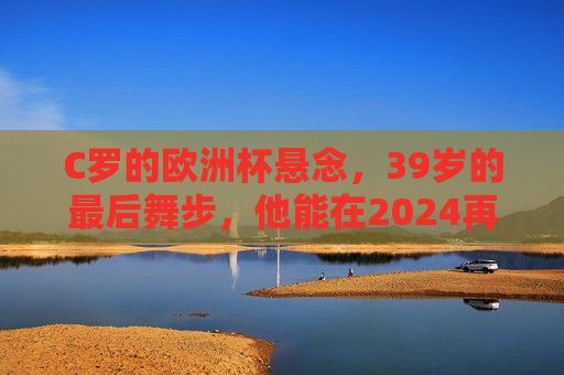 C罗的欧洲杯悬念，39岁的最后舞步，他能在2024再战吗？39岁的C罗，欧洲杯最后舞步？