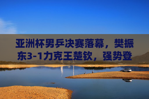 亚洲杯男乒决赛落幕，樊振东3-1力克王楚钦，强势登顶彰显绝对统治力，樊振东3-1力克王楚钦 亚洲杯男乒决赛登顶彰显统治力