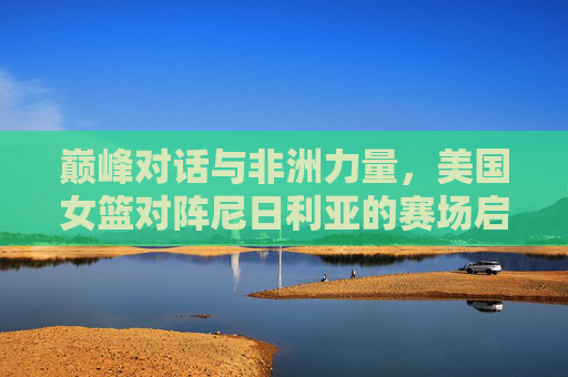 巅峰对话与非洲力量，美国女篮对阵尼日利亚的赛场启示录，巅峰对话与非洲力量，美国女篮对阵尼日利亚赛场启示录