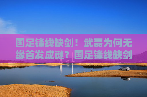 国足锋线缺剑!武磊为何无缘首发成谜?国足锋线缺剑,武磊无缘首发成谜 国足锋线缺剑!武磊为何无缘首发成谜?国足锋线缺剑,武磊无缘首发成谜