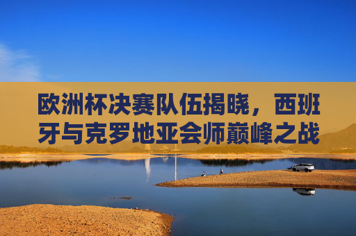 欧洲杯决赛队伍揭晓,西班牙与克罗地亚会师巅峰之战,西班牙与克罗地亚会师欧洲杯决赛 欧洲杯决赛队伍揭晓,西班牙与克罗地亚会师巅峰之战,西班牙与克罗地亚会师欧洲杯决赛