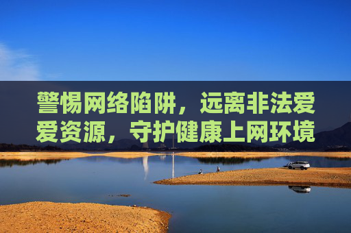 警惕网络陷阱，远离非法爱爱资源，守护健康上网环境，警惕网络陷阱，远离非法资源，守护健康上网