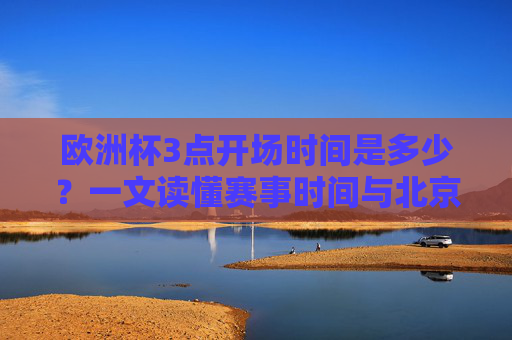 欧洲杯3点开场时间是多少？一文读懂赛事时间与北京时间对应关系，欧洲杯3点开场北京时间对应