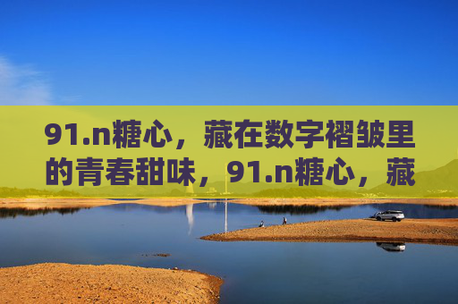 91.n糖心,藏在数字褶皱里的青春甜味,91.n糖心,藏在数字褶皱里的青春甜味 91.n糖心,藏在数字褶皱里的青春甜味,91.n糖心,藏在数字褶皱里的青春甜味