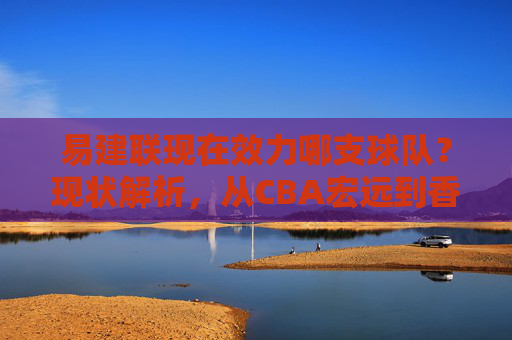 易建联现在效力哪支球队?现状解析,从CBA宏远到香港金牛,易建联效力球队现状解析,从CBA宏远到香港金牛 易建联现在效力哪支球队?现状解析,从CBA宏远到香港金牛,易建联效力球队现状解析,从CBA宏远到香港金牛