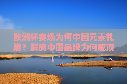 欧洲杯赛场为何中国元素扎堆?解码中国品牌为何成顶级赛事香饽饽,欧洲杯赛场中国元素扎堆,解码中国品牌成顶级赛事香饽饽 欧洲杯赛场为何中国元素扎堆?解码中国品牌为何成顶级赛事香饽饽,欧洲杯赛场中国元素扎堆,解码中国品牌成顶级赛事香饽饽