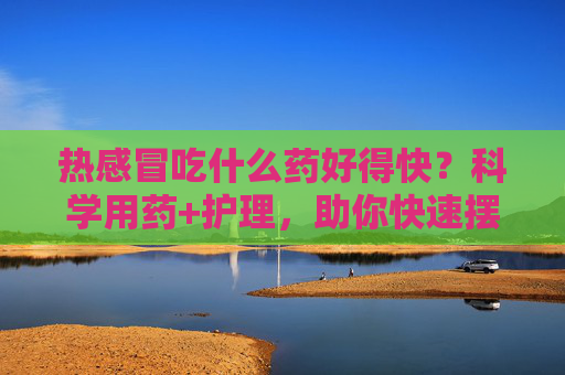 热感冒吃什么药好得快?科学用药+护理,助你快速摆脱不适,热感冒科学用药与护理,快速摆脱不适 热感冒吃什么药好得快?科学用药+护理,助你快速摆脱不适,热感冒科学用药与护理,快速摆脱不适