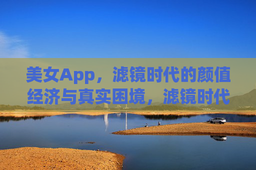 美女App,滤镜时代的颜值经济与真实困境,滤镜时代的颜值经济,美女App的真实困境 美女App,滤镜时代的颜值经济与真实困境,滤镜时代的颜值经济,美女App的真实困境