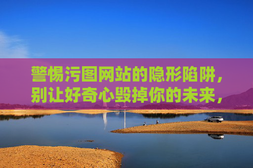 警惕污图网站的隐形陷阱,别让好奇心毁掉你的未来,警惕污图网站的隐形陷阱,别让好奇心毁掉你的未来 警惕污图网站的隐形陷阱,别让好奇心毁掉你的未来,警惕污图网站的隐形陷阱,别让好奇心毁掉你的未来