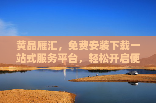 黄品雁汇,免费安装下载一站式服务平台,轻松开启便捷数字生活,黄品雁汇,一站式免费安装下载,便捷数字生活开启 黄品雁汇,免费安装下载一站式服务平台,轻松开启便捷数字生活,黄品雁汇,一站式免费安装下载,便捷数字生活开启