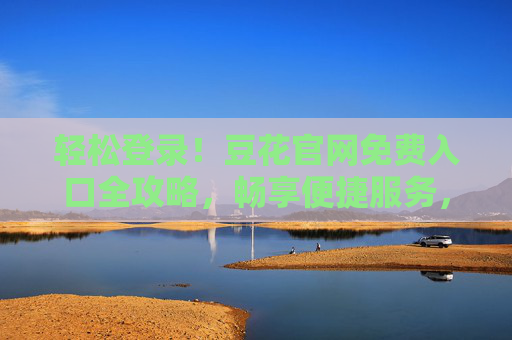 轻松登录！豆花官网免费入口全攻略，畅享便捷服务，轻松登录豆花官网，免费入口全攻略，畅享便捷服务