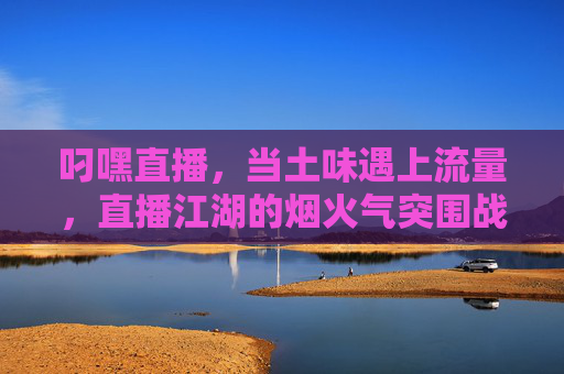 叼嘿直播,当土味遇上流量,直播江湖的烟火气突围战,叼嘿直播,土味遇上流量的烟火气突围战 叼嘿直播,当土味遇上流量,直播江湖的烟火气突围战,叼嘿直播,土味遇上流量的烟火气突围战