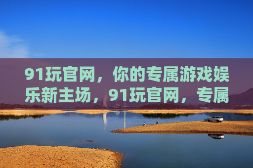 91玩官网,你的专属游戏娱乐新主场,91玩官网,专属游戏娱乐新主场 91玩官网,你的专属游戏娱乐新主场,91玩官网,专属游戏娱乐新主场