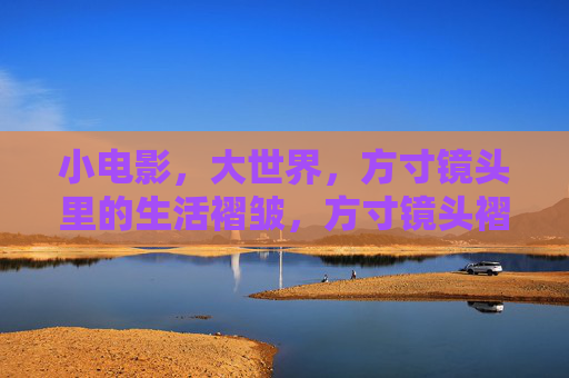 小电影,大世界,方寸镜头里的生活褶皱,方寸镜头褶皱,照见生活大世界 小电影,大世界,方寸镜头里的生活褶皱,方寸镜头褶皱,照见生活大世界