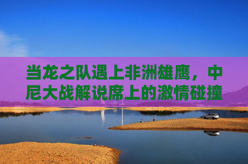 当龙之队遇上非洲雄鹰,中尼大战解说席上的激情碰撞与文化共鸣,龙之队遇上非洲雄鹰,中尼大战解说席的激情碰撞与文化共鸣 当龙之队遇上非洲雄鹰,中尼大战解说席上的激情碰撞与文化共鸣,龙之队遇上非洲雄鹰,中尼大战解说席的激情碰撞与文化共鸣