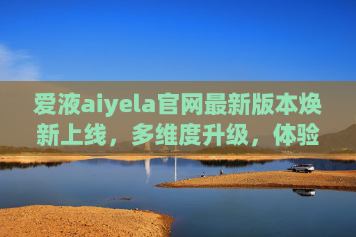 爱液aiyela官网最新版本焕新上线,多维度升级,体验再升级,爱液aiyela官网最新版本焕新上线 多维度升级体验再升级 爱液aiyela官网最新版本焕新上线,多维度升级,体验再升级,爱液aiyela官网最新版本焕新上线 多维度升级体验再升级