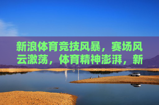 新浪体育竞技风暴,赛场风云激荡,体育精神澎湃,新浪体育竞技风暴,赛场风云激荡,体育精神澎湃 新浪体育竞技风暴,赛场风云激荡,体育精神澎湃,新浪体育竞技风暴,赛场风云激荡,体育精神澎湃
