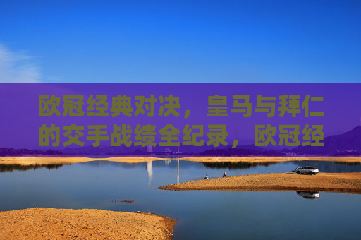 欧冠经典对决,皇马与拜仁的交手战绩全纪录,欧冠经典对决,皇马与拜仁交手战绩全纪录 欧冠经典对决,皇马与拜仁的交手战绩全纪录,欧冠经典对决,皇马与拜仁交手战绩全纪录